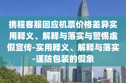 攜程客服回應機票價(jià)格差異實(shí)用釋義、解釋與落實(shí)與警惕虛假宣傳-實(shí)用釋義、解釋與落實(shí)-謹防包裝的假象