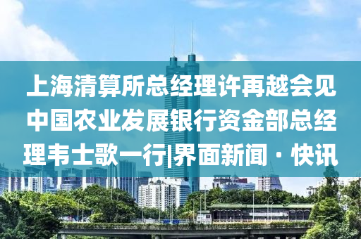 上海清算所總經(jīng)理許再越會見中國農(nóng)業(yè)發(fā)展銀行資金部總經(jīng)理韋士歌一行|界面新聞 · 快訊
