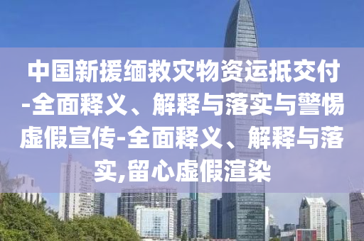 中國(guó)新援緬救災(zāi)物資運(yùn)抵交付-全面釋義、解釋與落實(shí)與警惕虛假宣傳-全面釋義、解釋與落實(shí),留心虛假渲染