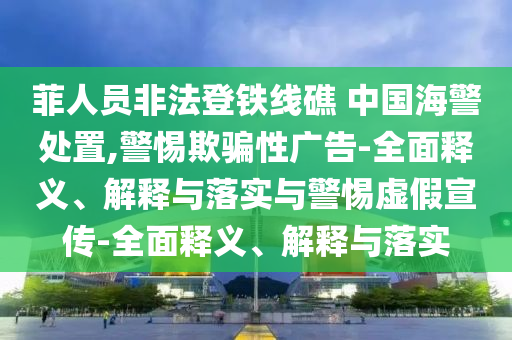 菲人員非法登鐵線(xiàn)礁 中國海警處置,警惕欺騙性廣告-全面釋義、解釋與落實(shí)與警惕虛假宣傳-全面釋義、解釋與落實(shí)