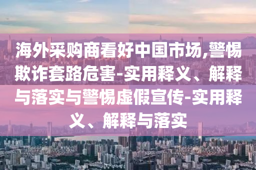 海外采购商看好中国市场,警惕欺诈套路危害-实用释义、解释与落实与警惕虚假宣传-实用释义、解释与落实