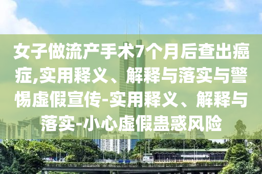 女子做流產(chǎn)手術(shù)7個(gè)月后查出癌癥,實(shí)用釋義、解釋與落實(shí)與警惕虛假宣傳-實(shí)用釋義、解釋與落實(shí)-小心虛假蠱惑風(fēng)險
