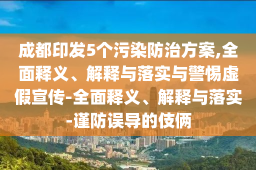 成都印發(fā)5個污染防治方案,全面釋義、解釋與落實與警惕虛假宣傳-全面釋義、解釋與落實-謹(jǐn)防誤導(dǎo)的伎倆