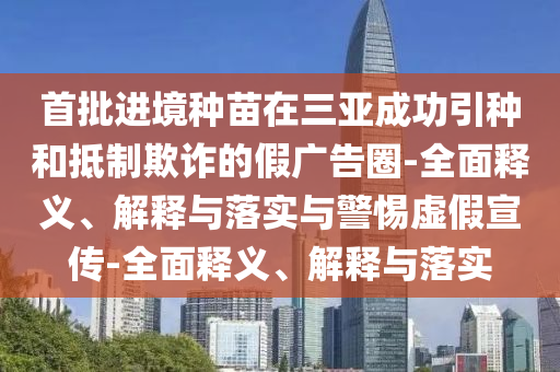首批进境种苗在三亚成功引种和抵制欺诈的假广告圈-全面释义、解释与落实与警惕虚假宣传-全面释义、解释与落实