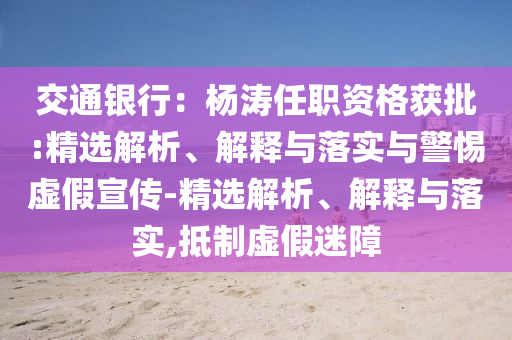 交通银行：杨涛任职资格获批:精选解析、解释与落实与警惕虚假宣传-精选解析、解释与落实,抵制虚假迷障