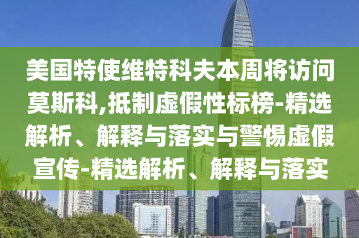 美国特使维特科夫本周将访问莫斯科,抵制虚假性标榜-精选解析、解释与落实与警惕虚假宣传-精选解析、解释与落实