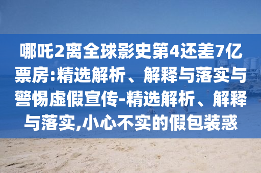 哪吒2离全球影史第4还差7亿票房:精选解析、解释与落实与警惕虚假宣传-精选解析、解释与落实,小心不实的假包装惑