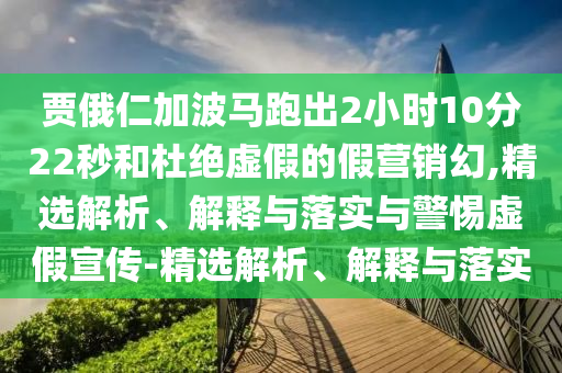 賈俄仁加波馬跑出2小時(shí)10分22秒和杜絕虛假的假營(yíng)銷(xiāo)幻,精選解析、解釋與落實(shí)與警惕虛假宣傳-精選解析、解釋與落實(shí)