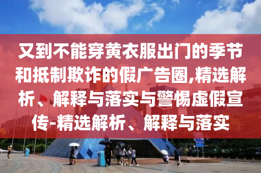 又到不能穿黃衣服出門的季節(jié)和抵制欺詐的假廣告圈,精選解析、解釋與落實與警惕虛假宣傳-精選解析、解釋與落實