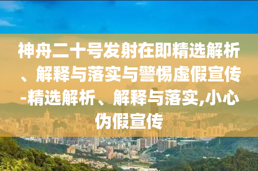神舟二十号发射在即精选解析、解释与落实与警惕虚假宣传-精选解析、解释与落实,小心伪假宣传