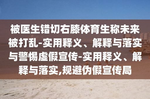 被医生错切右膝体育生称未来被打乱-实用释义、解释与落实与警惕虚假宣传-实用释义、解释与落实,规避伪假宣传局