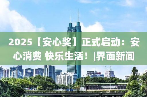 2025【安心奖】正式启动：安心消费 快乐生活！|界面新闻