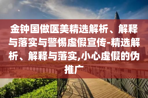 金钟国做医美精选解析、解释与落实与警惕虚假宣传-精选解析、解释与落实,小心虚假的伪推广