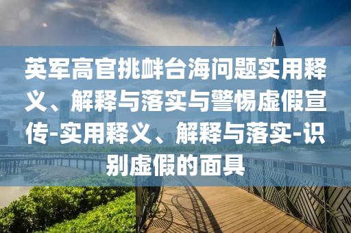 英军高官挑衅台海问题实用释义、解释与落实与警惕虚假宣传-实用释义、解释与落实-识别虚假的面具