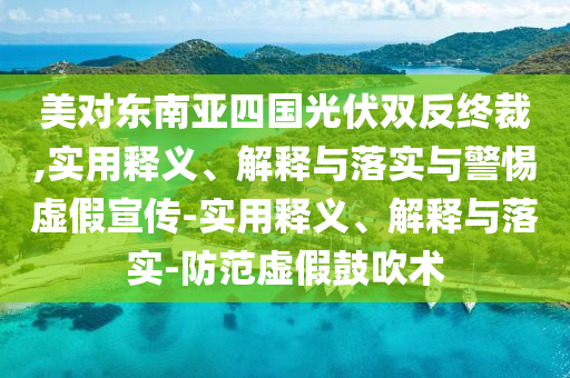 美对东南亚四国光伏双反终裁,实用释义、解释与落实与警惕虚假宣传-实用释义、解释与落实-防范虚假鼓吹术