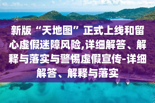新版“天地图”正式上线和留心虚假迷障风险,详细解答、解释与落实与警惕虚假宣传-详细解答、解释与落实
