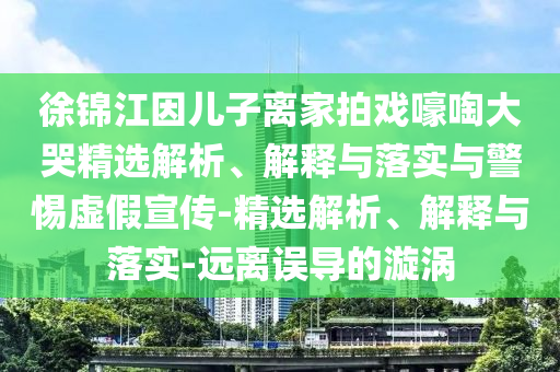 徐錦江因兒子離家拍戲嚎啕大哭精選解析、解釋與落實與警惕虛假宣傳-精選解析、解釋與落實-遠離誤導的漩渦