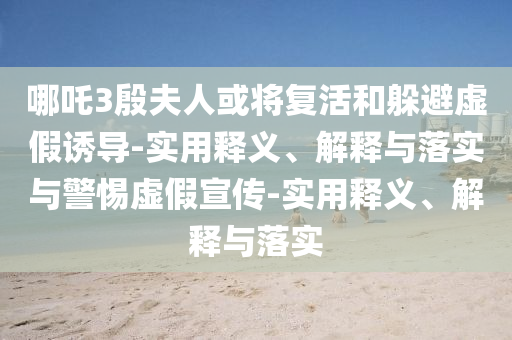 哪吒3殷夫人或?qū)?fù)活和躲避虛假誘導(dǎo)-實(shí)用釋義、解釋與落實(shí)與警惕虛假宣傳-實(shí)用釋義、解釋與落實(shí)