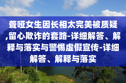 聾啞女生因長相太完美被質(zhì)疑,留心欺詐的套路-詳細(xì)解答、解釋與落實(shí)與警惕虛假宣傳-詳細(xì)解答、解釋與落實(shí)