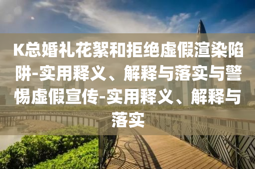 K總婚禮花絮和拒絕虛假渲染陷阱-實(shí)用釋義、解釋與落實(shí)與警惕虛假宣傳-實(shí)用釋義、解釋與落實(shí)