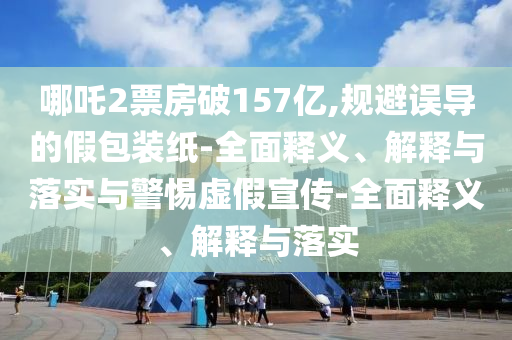 哪吒2票房破157億,規(guī)避誤導(dǎo)的假包裝紙-全面釋義、解釋與落實(shí)與警惕虛假宣傳-全面釋義、解釋與落實(shí)