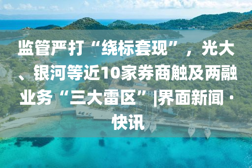 監(jiān)管嚴打“繞標套現(xiàn)”，光大、銀河等近10家券商觸及兩融業(yè)務“三大雷區(qū)”|界面新聞 · 快訊