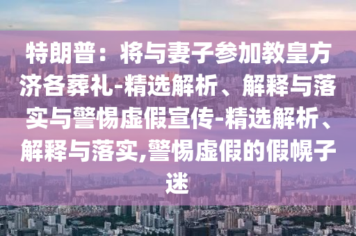 特朗普：將與妻子參加教皇方濟各葬禮-精選解析、解釋與落實(shí)與警惕虛假宣傳-精選解析、解釋與落實(shí),警惕虛假的假幌子迷