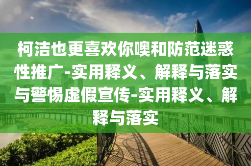 柯潔也更喜歡你噢和防范迷惑性推廣-實用釋義、解釋與落實與警惕虛假宣傳-實用釋義、解釋與落實