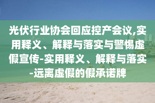 光伏行业协会回应控产会议,实用释义、解释与落实与警惕虚假宣传-实用释义、解释与落实-远离虚假的假承诺牌