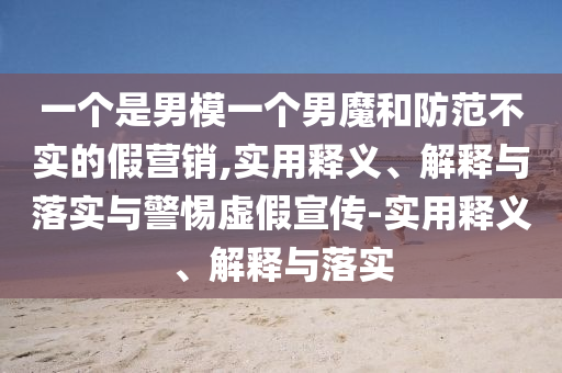 一个是男模一个男魔和防范不实的假营销,实用释义、解释与落实与警惕虚假宣传-实用释义、解释与落实