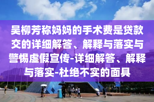 吴柳芳称妈妈的手术费是贷款交的详细解答、解释与落实与警惕虚假宣传-详细解答、解释与落实-杜绝不实的面具