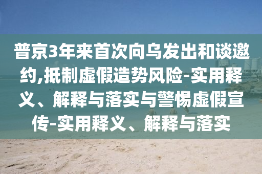 普京3年来首次向乌发出和谈邀约,抵制虚假造势风险-实用释义、解释与落实与警惕虚假宣传-实用释义、解释与落实
