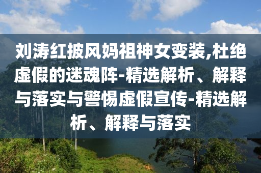 刘涛红披风妈祖神女变装,杜绝虚假的迷魂阵-精选解析、解释与落实与警惕虚假宣传-精选解析、解释与落实