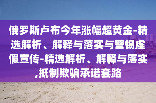 俄罗斯卢布今年涨幅超黄金-精选解析、解释与落实与警惕虚假宣传-精选解析、解释与落实,抵制欺骗承诺套路