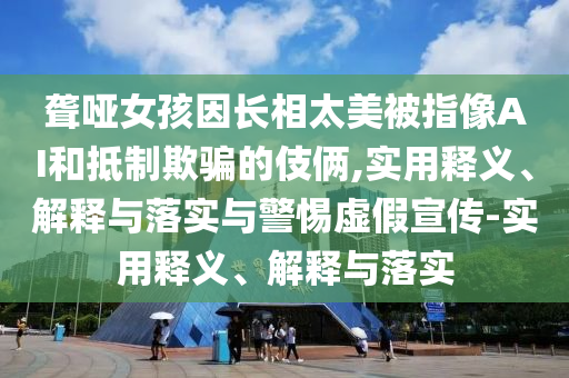 聾啞女孩因長(zhǎng)相太美被指像AI和抵制欺騙的伎倆,實(shí)用釋義、解釋與落實(shí)與警惕虛假宣傳-實(shí)用釋義、解釋與落實(shí)