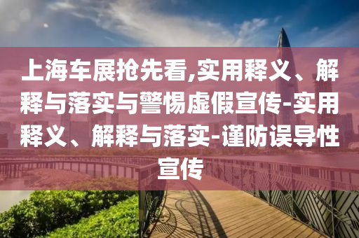 上海车展抢先看,实用释义、解释与落实与警惕虚假宣传-实用释义、解释与落实-谨防误导性宣传