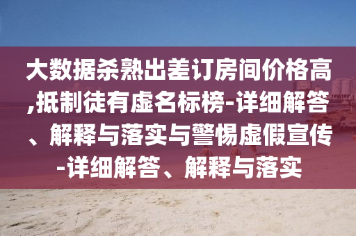 大数据杀熟出差订房间价格高,抵制徒有虚名标榜-详细解答、解释与落实与警惕虚假宣传-详细解答、解释与落实