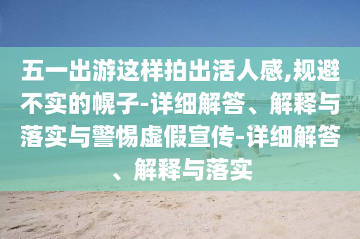 五一出游這樣拍出活人感,規(guī)避不實的幌子-詳細解答、解釋與落實與警惕虛假宣傳-詳細解答、解釋與落實