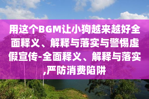 用这个BGM让小狗越来越好全面释义、解释与落实与警惕虚假宣传-全面释义、解释与落实,严防消费陷阱