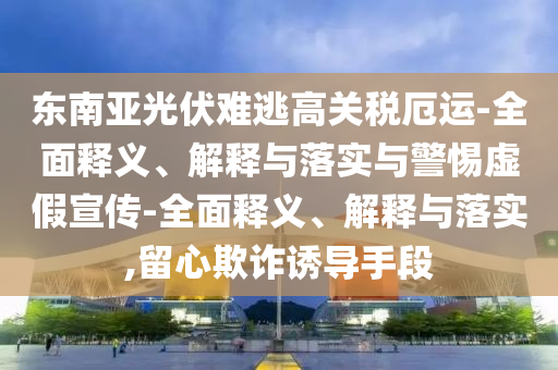 东南亚光伏难逃高关税厄运-全面释义、解释与落实与警惕虚假宣传-全面释义、解释与落实,留心欺诈诱导手段