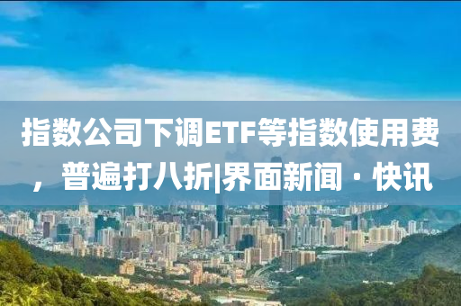 指数公司下调ETF等指数使用费，普遍打八折|界面新闻 · 快讯