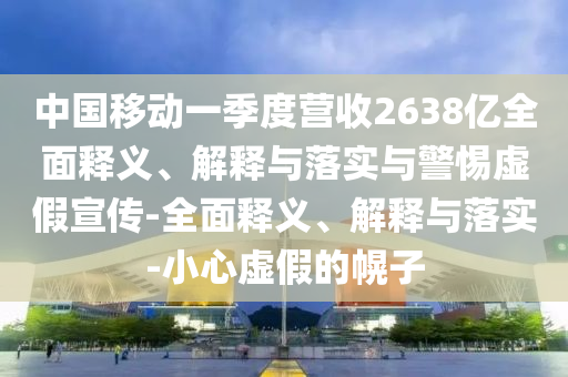 中国移动一季度营收2638亿全面释义、解释与落实与警惕虚假宣传-全面释义、解释与落实-小心虚假的幌子