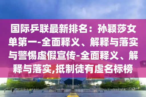 国际乒联最新排名：孙颖莎女单第一-全面释义、解释与落实与警惕虚假宣传-全面释义、解释与落实,抵制徒有虚名标榜
