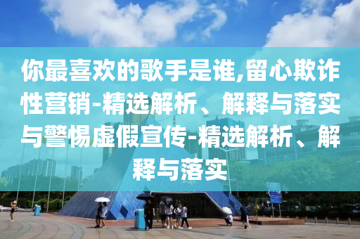 你最喜欢的歌手是谁,留心欺诈性营销-精选解析、解释与落实与警惕虚假宣传-精选解析、解释与落实