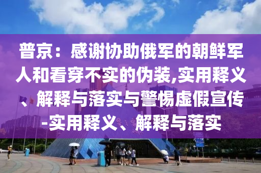 普京：感謝協(xié)助俄軍的朝鮮軍人和看穿不實的偽裝,實用釋義、解釋與落實與警惕虛假宣傳-實用釋義、解釋與落實