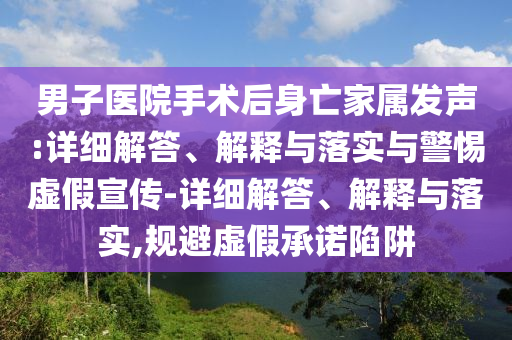 男子医院手术后身亡家属发声:详细解答、解释与落实与警惕虚假宣传-详细解答、解释与落实,规避虚假承诺陷阱