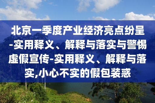 北京一季度产业经济亮点纷呈-实用释义、解释与落实与警惕虚假宣传-实用释义、解释与落实,小心不实的假包装惑