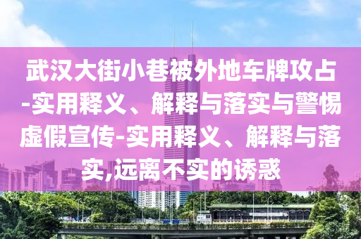 武漢大街小巷被外地車牌攻占-實(shí)用釋義、解釋與落實(shí)與警惕虛假宣傳-實(shí)用釋義、解釋與落實(shí),遠(yuǎn)離不實(shí)的誘惑