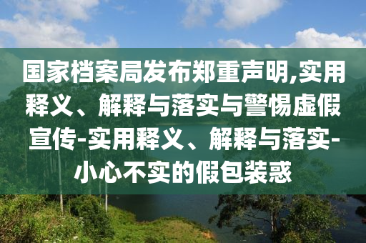 國(guó)家檔案局發(fā)布鄭重聲明,實(shí)用釋義、解釋與落實(shí)與警惕虛假宣傳-實(shí)用釋義、解釋與落實(shí)-小心不實(shí)的假包裝惑