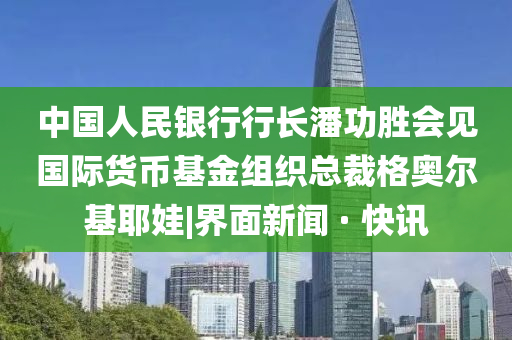 中国人民银行行长潘功胜会见国际货币基金组织总裁格奥尔基耶娃|界面新闻 · 快讯